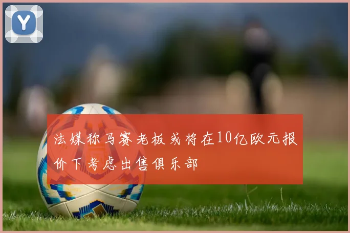 法媒称马赛老板或将在10亿欧元报价下考虑出售俱乐部