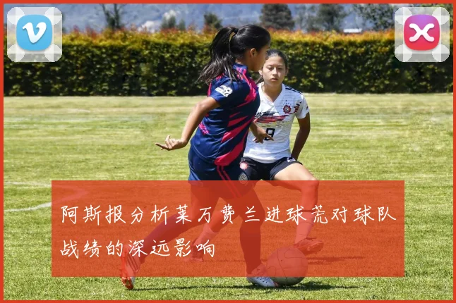 阿斯报分析莱万费兰进球荒对球队战绩的深远影响