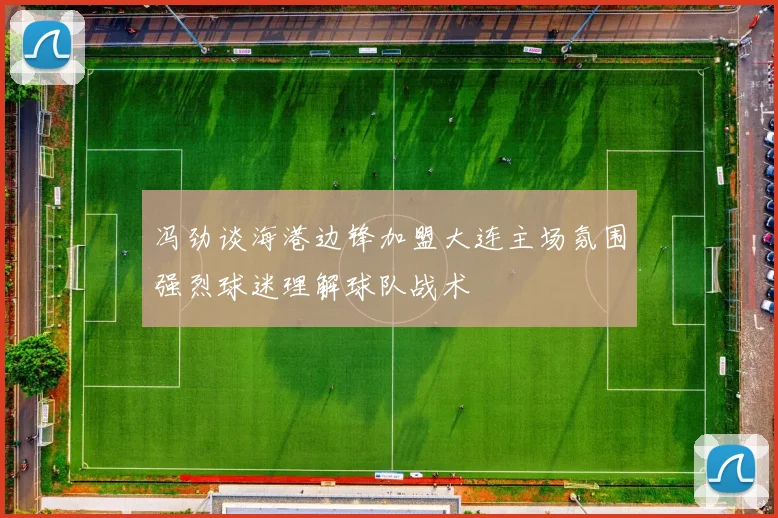 冯劲谈海港边锋加盟大连主场氛围强烈球迷理解球队战术