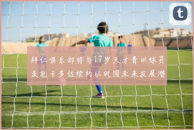 拜仁俱乐部将与17岁天才青训球员麦孔卡多佐续约以巩固未来发展潜力