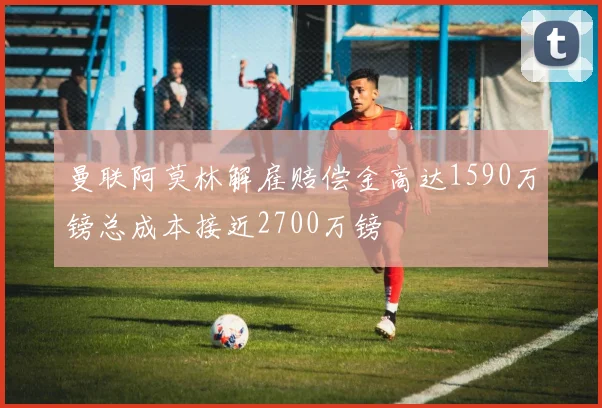 曼联阿莫林解雇赔偿金高达1590万镑总成本接近2700万镑