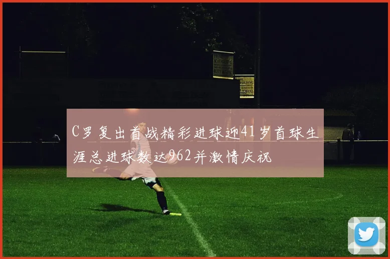 C罗复出首战精彩进球迎41岁首球生涯总进球数达962并激情庆祝
