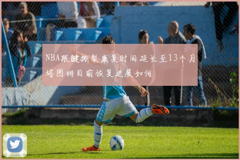 NBA跟腱撕裂康复时间延长至13个月塔图姆目前恢复进展如何