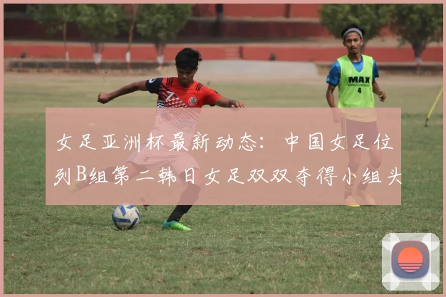 女足亚洲杯最新动态：中国女足位列B组第二韩日女足双双夺得小组头名