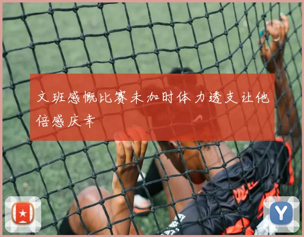 文班感慨比赛未加时体力透支让他倍感庆幸