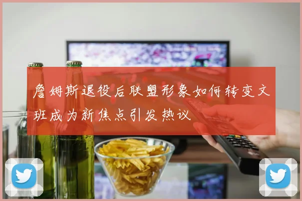 詹姆斯退役后联盟形象如何转变文班成为新焦点引发热议