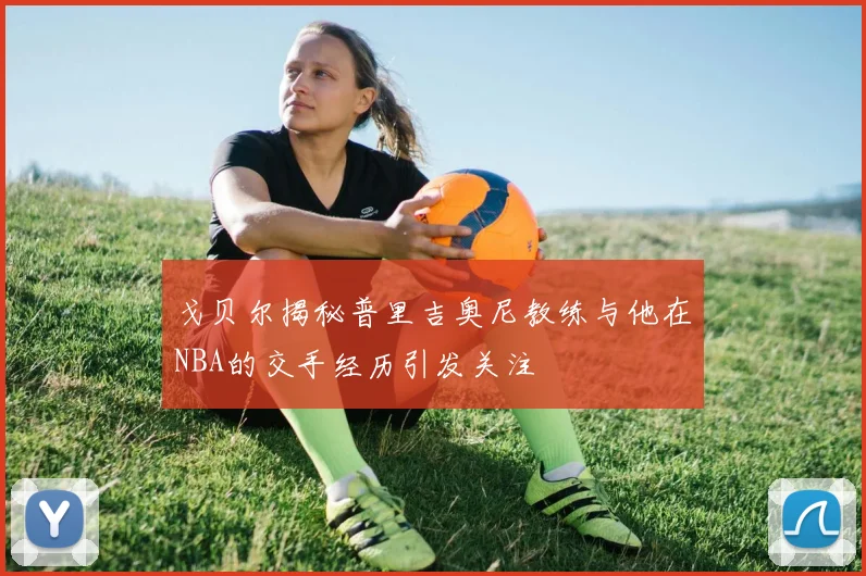 戈贝尔揭秘普里吉奥尼教练与他在NBA的交手经历引发关注