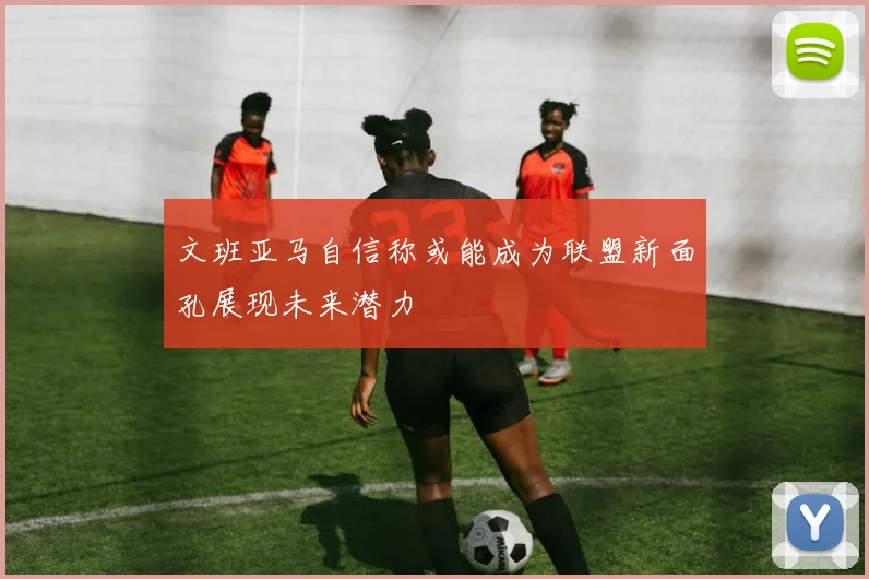 文班亚马自信称或能成为联盟新面孔展现未来潜力