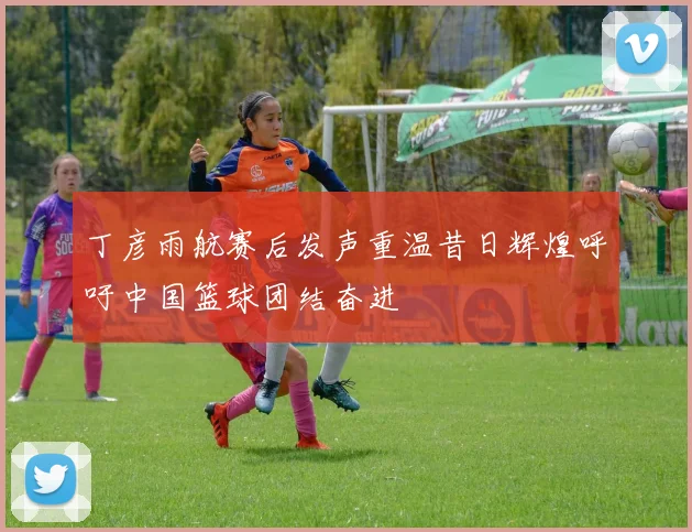 丁彦雨航赛后发声重温昔日辉煌呼吁中国篮球团结奋进