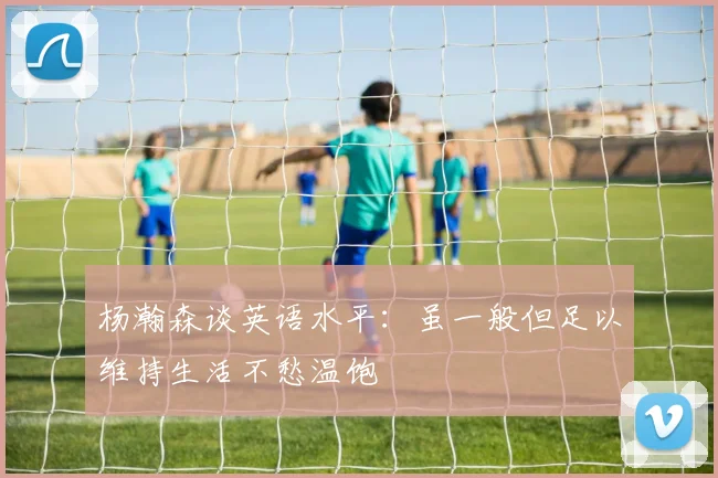 杨瀚森谈英语水平：虽一般但足以维持生活不愁温饱