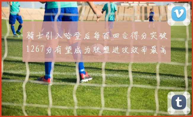 骑士引入哈登后每百回合得分突破1267分有望成为联盟进攻效率最高球队