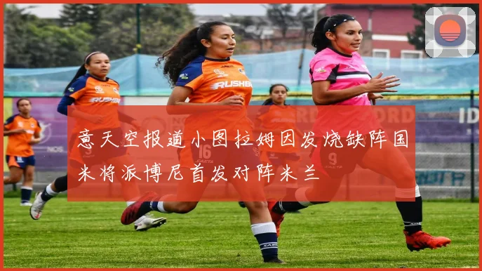意天空报道小图拉姆因发烧缺阵国米将派博尼首发对阵米兰